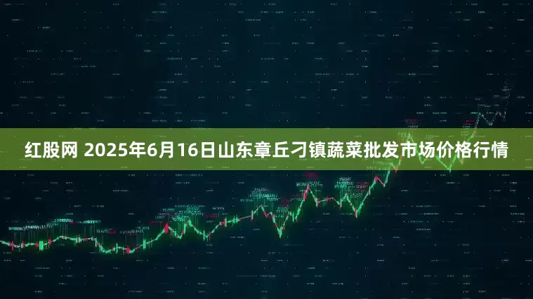 红股网 2025年6月16日山东章丘刁镇蔬菜批发市场价格行情