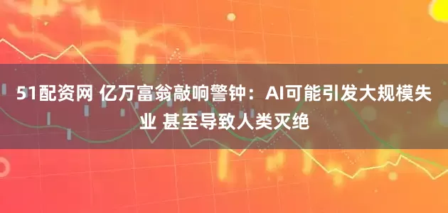 51配资网 亿万富翁敲响警钟：AI可能引发大规模失业 甚至导致人类灭绝