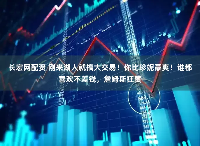 长宏网配资 刚来湖人就搞大交易！你比珍妮豪爽！谁都喜欢不差钱，詹姆斯狂赞