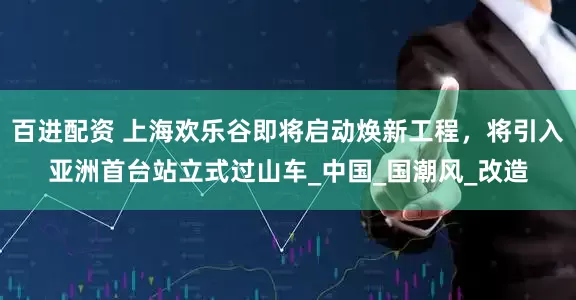 百进配资 上海欢乐谷即将启动焕新工程，将引入亚洲首台站立式过山车_中国_国潮风_改造