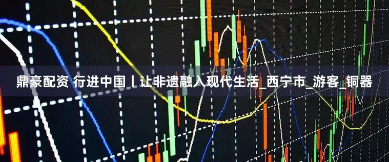 鼎豪配资 行进中国丨让非遗融入现代生活_西宁市_游客_铜器