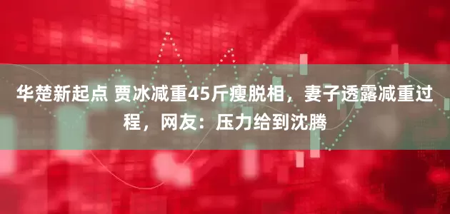 华楚新起点 贾冰减重45斤瘦脱相，妻子透露减重过程，网友：压力给到沈腾