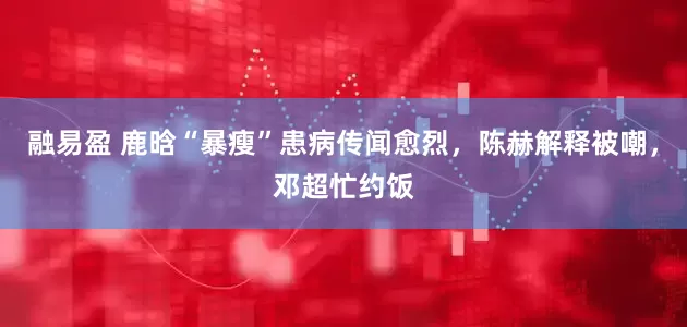 融易盈 鹿晗“暴瘦”患病传闻愈烈，陈赫解释被嘲，邓超忙约饭