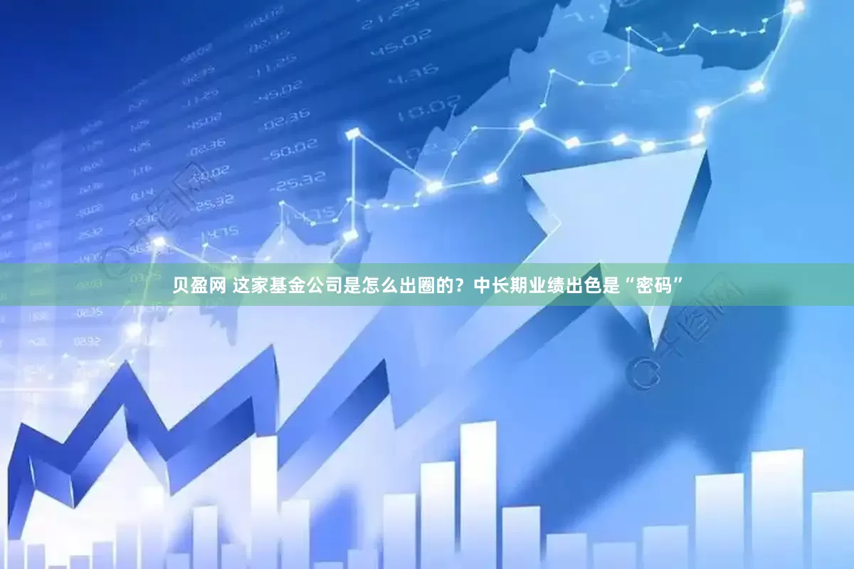 贝盈网 这家基金公司是怎么出圈的？中长期业绩出色是“密码”
