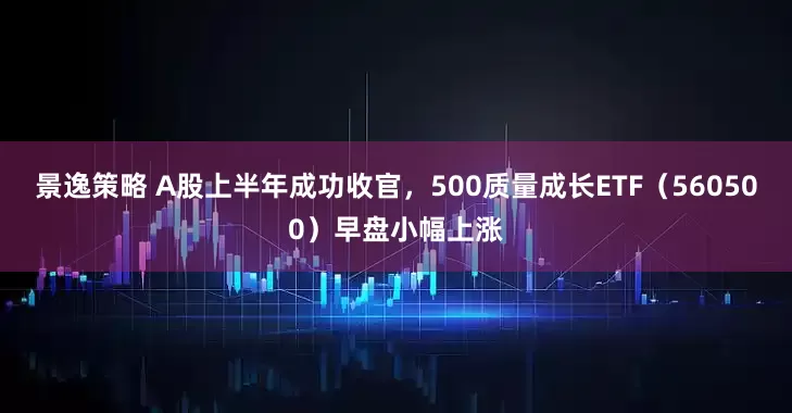 景逸策略 A股上半年成功收官，500质量成长ETF（560500）早盘小幅上涨