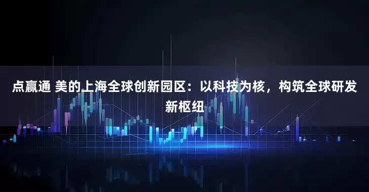 点赢通 美的上海全球创新园区：以科技为核，构筑全球研发新枢纽