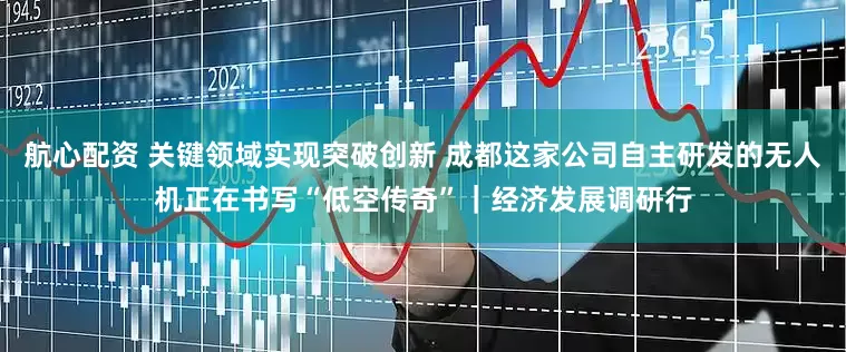 航心配资 关键领域实现突破创新 成都这家公司自主研发的无人机正在书写“低空传奇”｜经济发展调研行