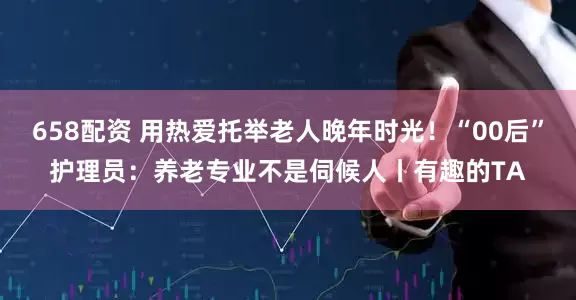 658配资 用热爱托举老人晚年时光！“00后”护理员：养老专业不是伺候人丨有趣的TA