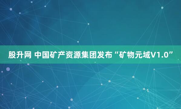 股升网 中国矿产资源集团发布“矿物元域V1.0”