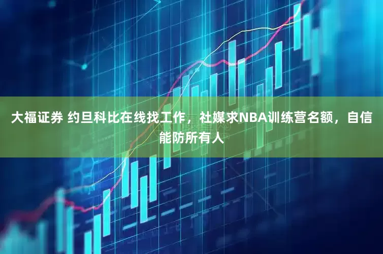 大福证券 约旦科比在线找工作，社媒求NBA训练营名额，自信能防所有人