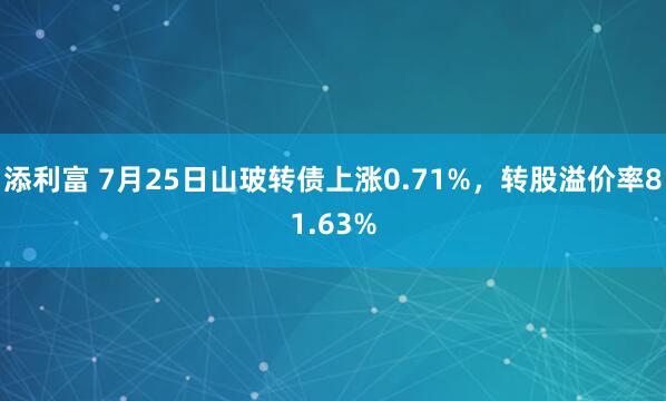 添利富 7月25日山玻转债上涨0.71%，转股溢价率81.63%