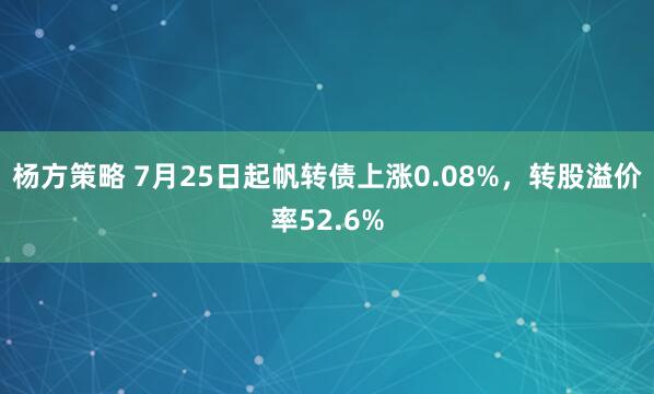 杨方策略 7月25日起帆转债上涨0.08%，转股溢价率52.6%