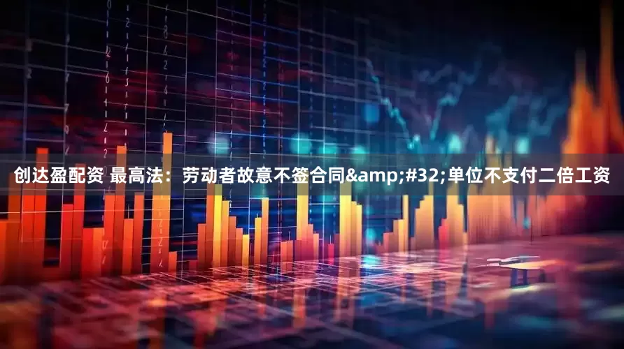 创达盈配资 最高法：劳动者故意不签合同&#32;单位不支付二倍工资