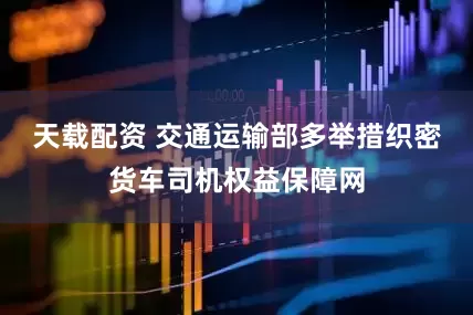 天载配资 交通运输部多举措织密货车司机权益保障网