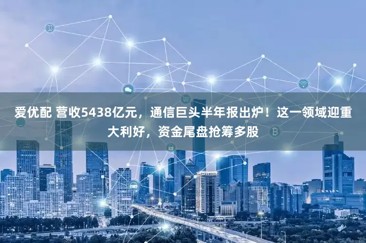 爱优配 营收5438亿元，通信巨头半年报出炉！这一领域迎重大利好，资金尾盘抢筹多股