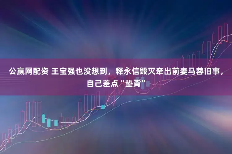 公赢网配资 王宝强也没想到，释永信毁灭牵出前妻马蓉旧事，自己差点“垫背”