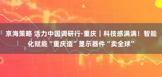 京海策略 活力中国调研行·重庆｜科技感满满！智能化赋能“重庆造”显示器件“卖全球”