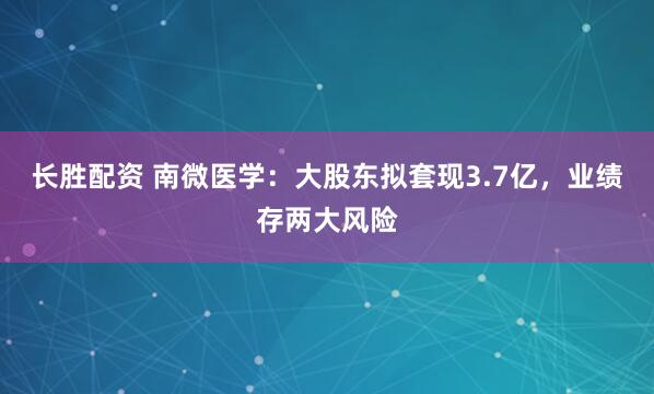 长胜配资 南微医学：大股东拟套现3.7亿，业绩存两大风险