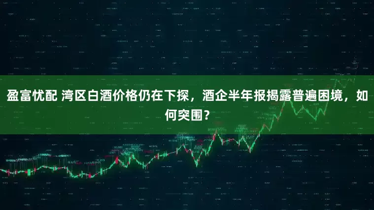 盈富忧配 湾区白酒价格仍在下探，酒企半年报揭露普遍困境，如何突围？