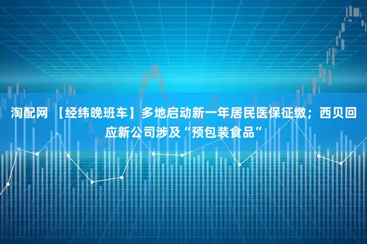 淘配网 【经纬晚班车】多地启动新一年居民医保征缴；西贝回应新公司涉及“预包装食品”