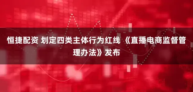 恒捷配资 划定四类主体行为红线 《直播电商监督管理办法》发布