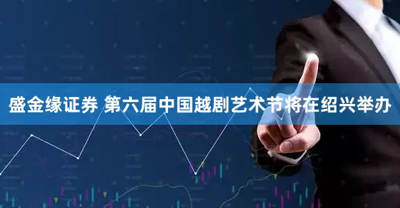 盛金缘证券 第六届中国越剧艺术节将在绍兴举办