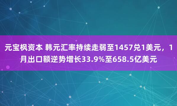 元宝枫资本 韩元汇率持续走弱至1457兑1美元，1月出口额逆势增长33.9%至658.5亿美元